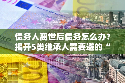 北京债务人离世后债务怎么办？揭开5类继承人需要避的“坑”