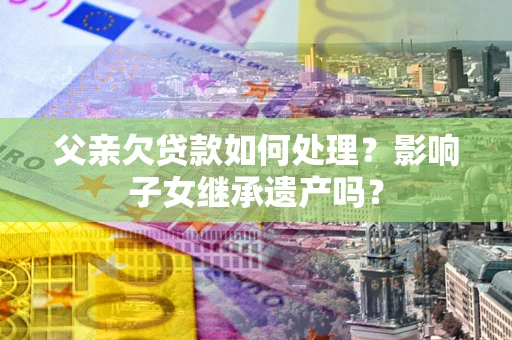 北京父亲欠贷款如何处理?影响子女继承遗产吗? 北京父亲欠贷款如何处理?影响子女继承遗产吗?