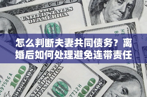北京怎么判断夫妻共同债务？离婚后如何处理避免连带责任？